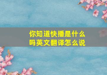 你知道快播是什么吗英文翻译怎么说