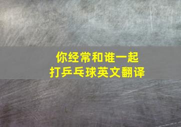 你经常和谁一起打乒乓球英文翻译