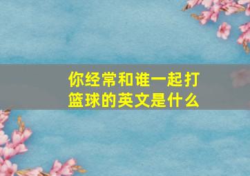 你经常和谁一起打篮球的英文是什么