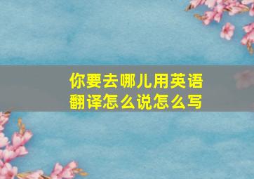 你要去哪儿用英语翻译怎么说怎么写