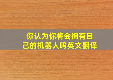 你认为你将会拥有自己的机器人吗英文翻译