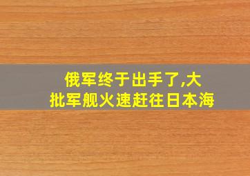 俄军终于出手了,大批军舰火速赶往日本海