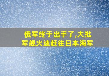 俄军终于出手了,大批军舰火速赶往日本海军