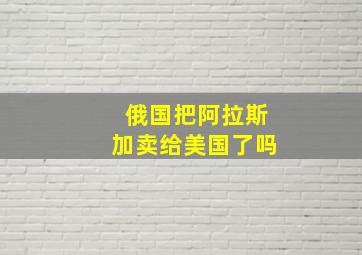 俄国把阿拉斯加卖给美国了吗