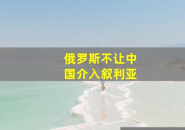 俄罗斯不让中国介入叙利亚