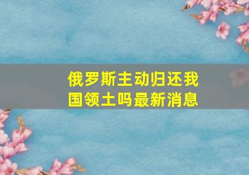 俄罗斯主动归还我国领土吗最新消息