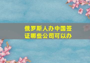 俄罗斯人办中国签证哪些公司可以办