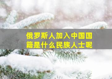 俄罗斯人加入中国国籍是什么民族人士呢