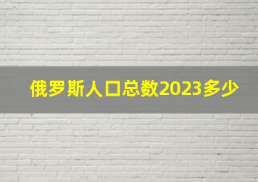 俄罗斯人口总数2023多少