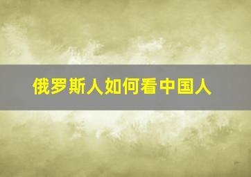 俄罗斯人如何看中国人