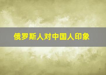 俄罗斯人对中国人印象