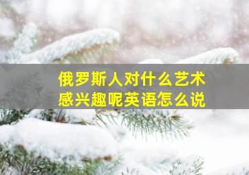 俄罗斯人对什么艺术感兴趣呢英语怎么说