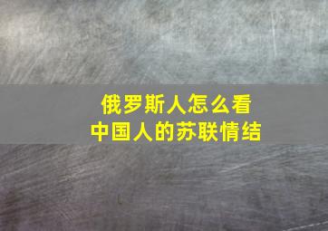 俄罗斯人怎么看中国人的苏联情结