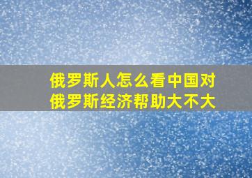 俄罗斯人怎么看中国对俄罗斯经济帮助大不大