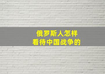 俄罗斯人怎样看待中国战争的