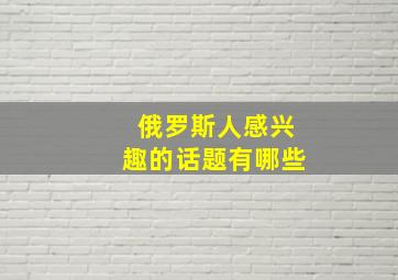 俄罗斯人感兴趣的话题有哪些