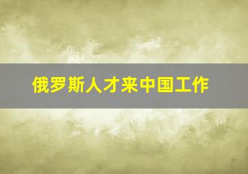 俄罗斯人才来中国工作