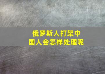 俄罗斯人打架中国人会怎样处理呢