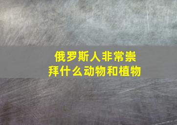 俄罗斯人非常崇拜什么动物和植物