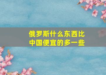 俄罗斯什么东西比中国便宜的多一些