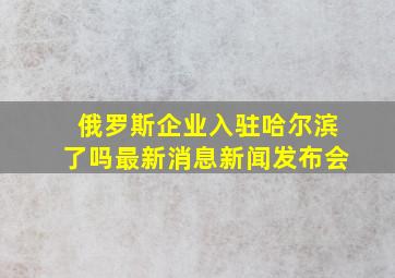 俄罗斯企业入驻哈尔滨了吗最新消息新闻发布会