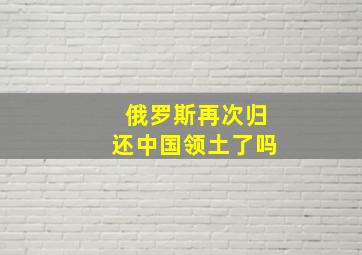 俄罗斯再次归还中国领土了吗