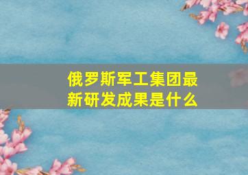 俄罗斯军工集团最新研发成果是什么