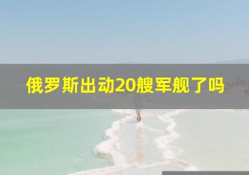 俄罗斯出动20艘军舰了吗