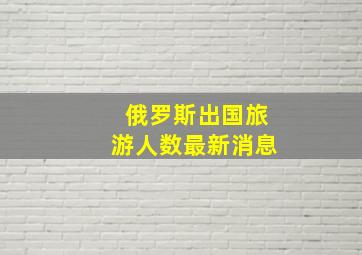 俄罗斯出国旅游人数最新消息