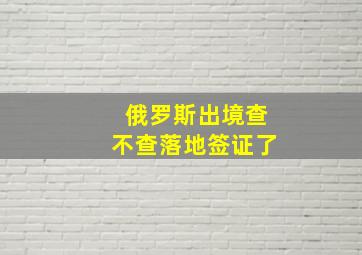 俄罗斯出境查不查落地签证了