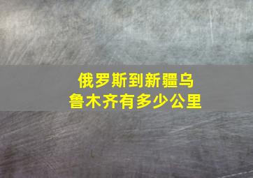 俄罗斯到新疆乌鲁木齐有多少公里