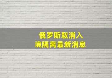 俄罗斯取消入境隔离最新消息