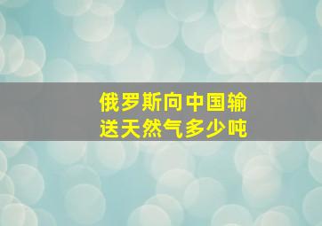 俄罗斯向中国输送天然气多少吨