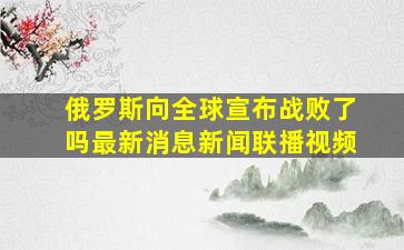 俄罗斯向全球宣布战败了吗最新消息新闻联播视频