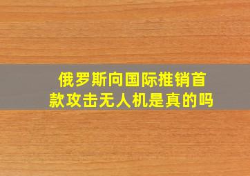 俄罗斯向国际推销首款攻击无人机是真的吗