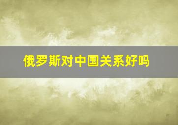 俄罗斯对中国关系好吗