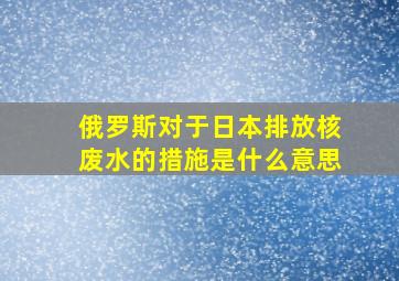 俄罗斯对于日本排放核废水的措施是什么意思