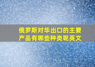 俄罗斯对华出口的主要产品有哪些种类呢英文