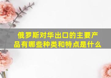 俄罗斯对华出口的主要产品有哪些种类和特点是什么