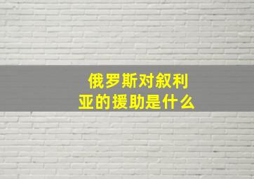 俄罗斯对叙利亚的援助是什么