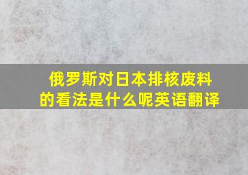 俄罗斯对日本排核废料的看法是什么呢英语翻译