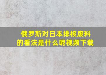 俄罗斯对日本排核废料的看法是什么呢视频下载