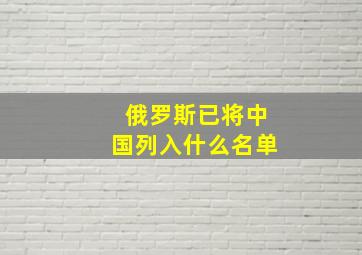 俄罗斯已将中国列入什么名单