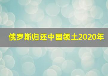 俄罗斯归还中国领土2020年