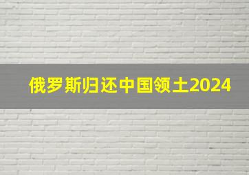 俄罗斯归还中国领土2024