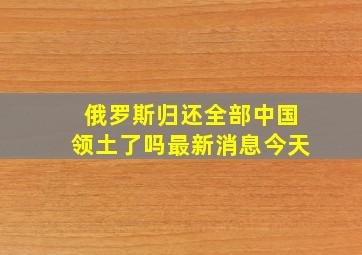 俄罗斯归还全部中国领土了吗最新消息今天