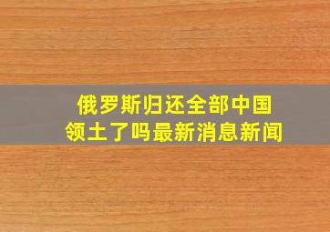 俄罗斯归还全部中国领土了吗最新消息新闻