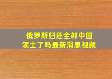 俄罗斯归还全部中国领土了吗最新消息视频