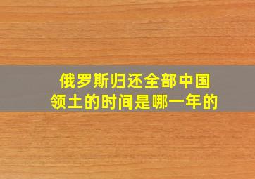 俄罗斯归还全部中国领土的时间是哪一年的