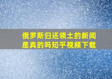 俄罗斯归还领土的新闻是真的吗知乎视频下载